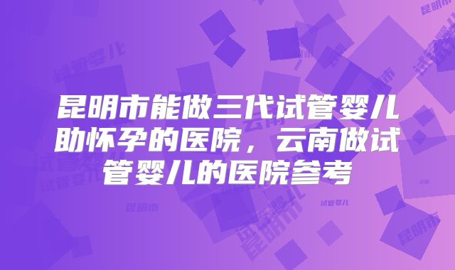 昆明市能做三代试管婴儿助怀孕的医院，云南做试管婴儿的医院参考