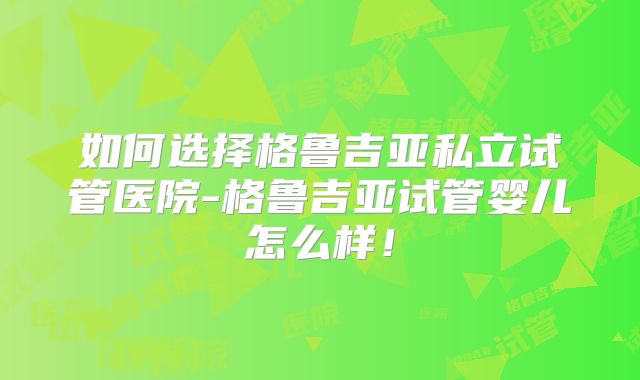 如何选择格鲁吉亚私立试管医院-格鲁吉亚试管婴儿怎么样！