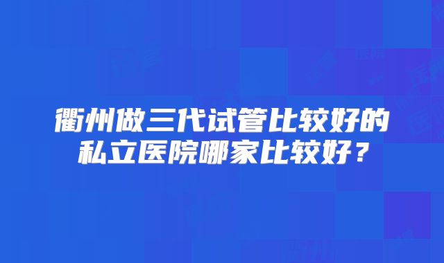 衢州做三代试管比较好的私立医院哪家比较好？