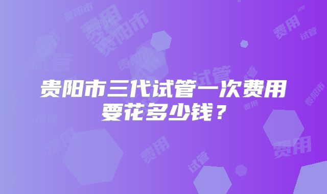 贵阳市三代试管一次费用要花多少钱？