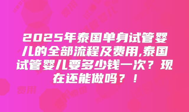 2025年泰国单身试管婴儿的全部流程及费用,泰国试管婴儿要多少钱一次?现在还能做吗?!