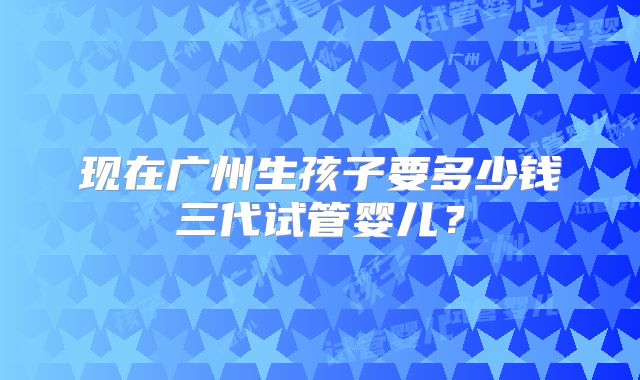 现在广州生孩子要多少钱三代试管婴儿？