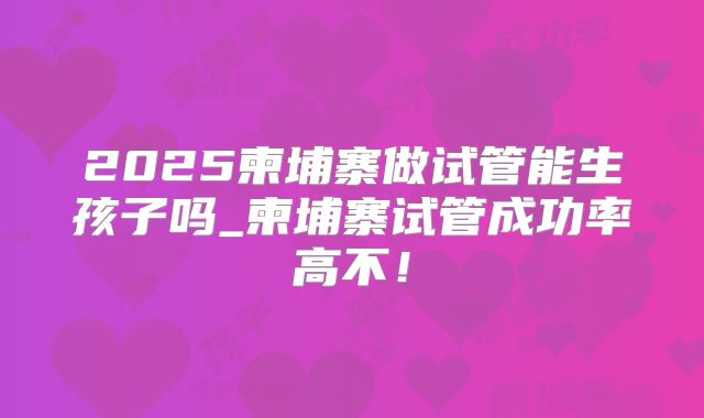 2025柬埔寨做试管能生孩子吗_柬埔寨试管成功率高不！