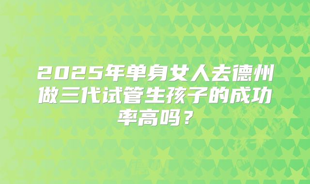 2025年单身女人去德州做三代试管生孩子的成功率高吗？