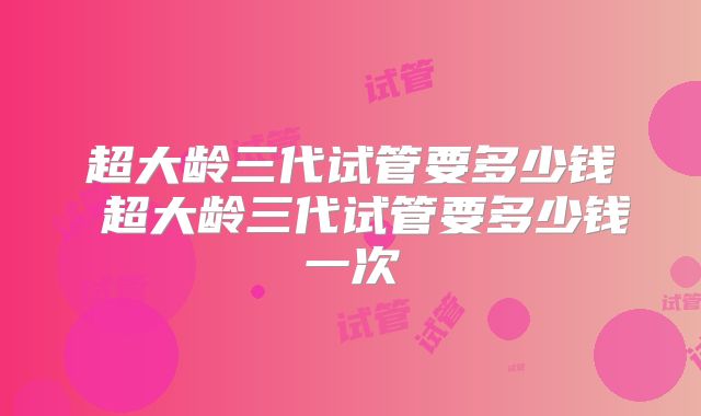 超大龄三代试管要多少钱 超大龄三代试管要多少钱一次