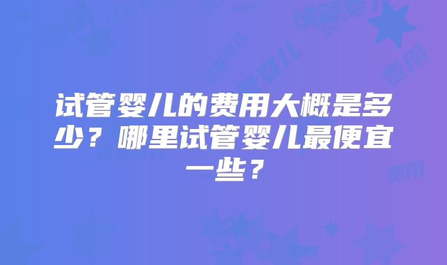 试管婴儿的费用大概是多少?哪里试管婴儿最便宜一些?