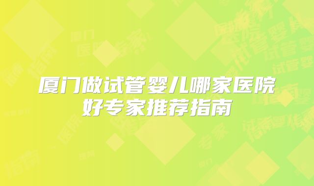 厦门做试管婴儿哪家医院好专家推荐指南