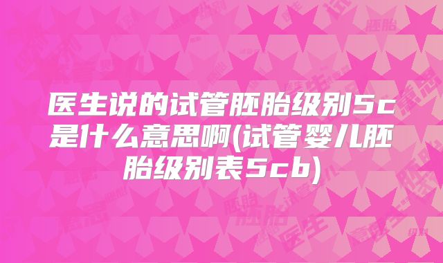 医生说的试管胚胎级别5c是什么意思啊(试管婴儿胚胎级别表5cb)