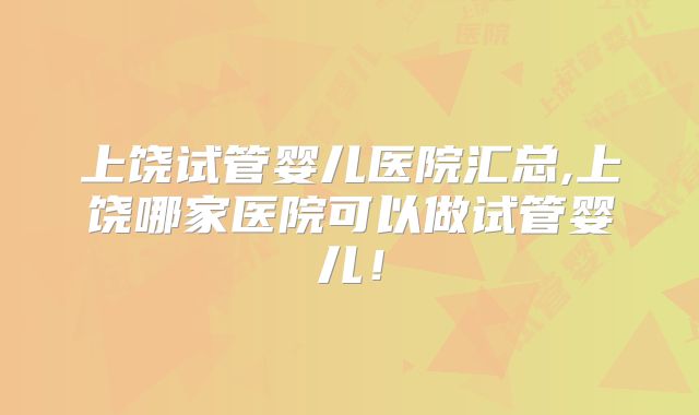 上饶试管婴儿医院汇总,上饶哪家医院可以做试管婴儿!