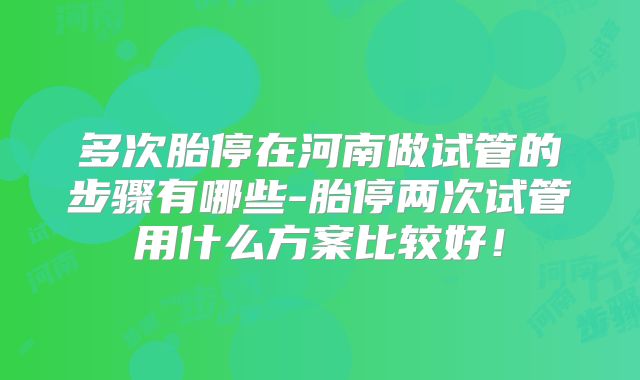 多次胎停在河南做试管的步骤有哪些-胎停两次试管用什么方案比较好！