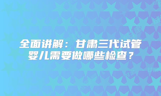 全面讲解：甘肃三代试管婴儿需要做哪些检查？
