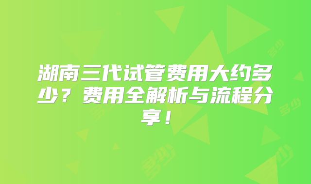 湖南三代试管费用大约多少？费用全解析与流程分享！