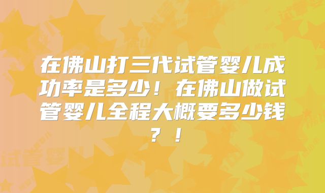 在佛山打三代试管婴儿成功率是多少！在佛山做试管婴儿全程大概要多少钱？！