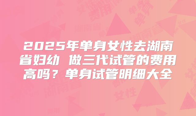 2025年单身女性去湖南省妇幼 做三代试管的费用高吗?单身试管明细大全