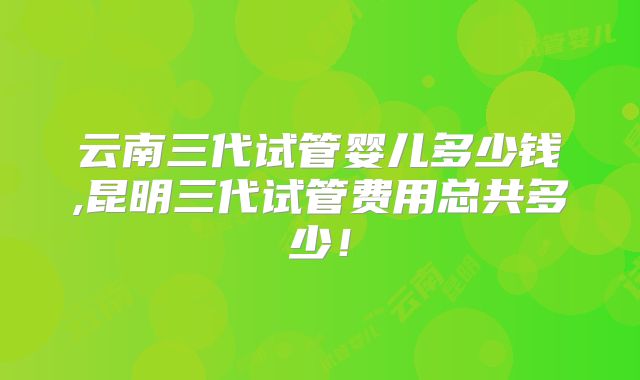 云南三代试管婴儿多少钱,昆明三代试管费用总共多少！