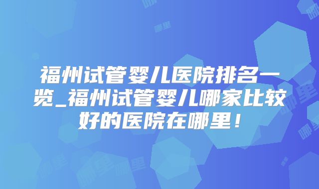 福州试管婴儿医院排名一览_福州试管婴儿哪家比较好的医院在哪里!