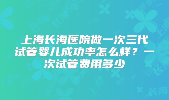 上海长海医院做一次三代试管婴儿成功率怎么样?一次试管费用多少