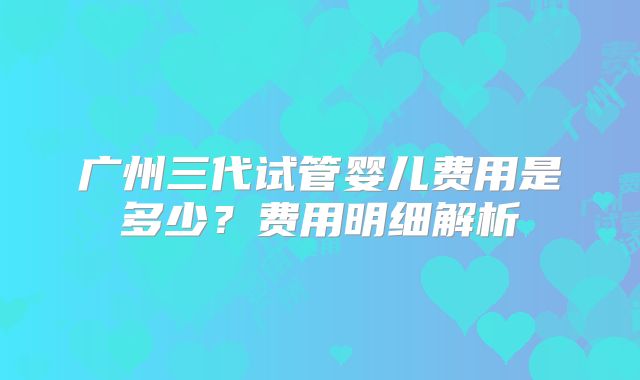 广州三代试管婴儿费用是多少?费用明细解析