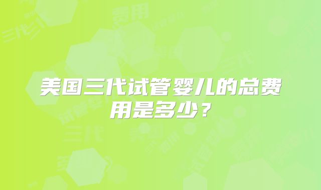 美国三代试管婴儿的总费用是多少?