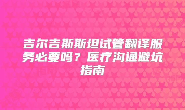 吉尔吉斯斯坦试管翻译服务必要吗？医疗沟通避坑指南