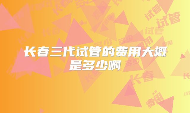 长春三代试管的费用大概是多少啊