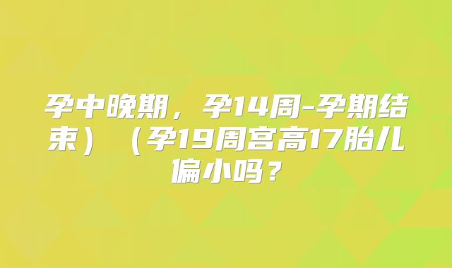 孕中晚期，孕14周-孕期结束）（孕19周宫高17胎儿偏小吗？