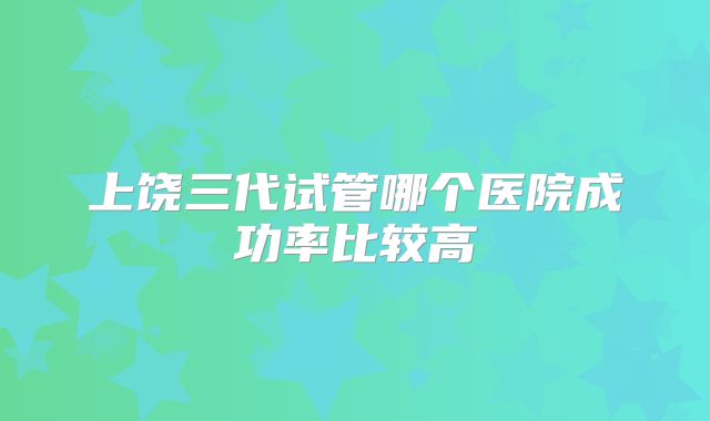 上饶三代试管哪个医院成功率比较高