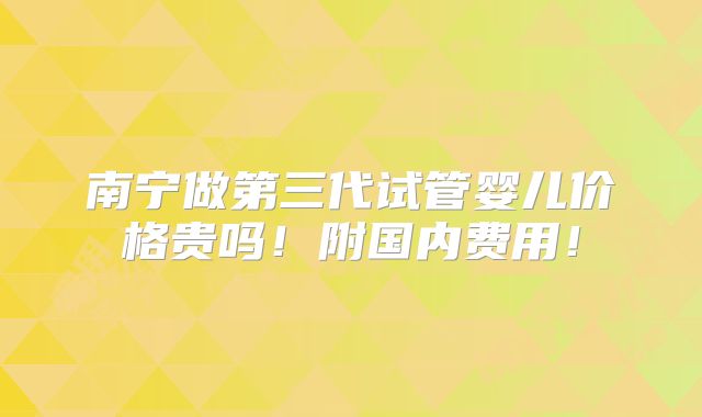南宁做第三代试管婴儿价格贵吗！附国内费用！