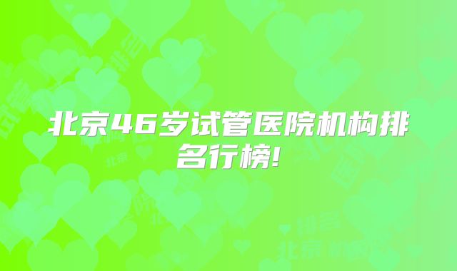 北京46岁试管医院机构排名行榜!