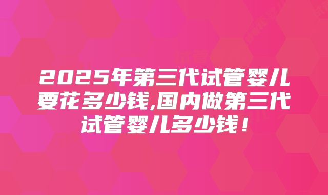 2025年第三代试管婴儿要花多少钱,国内做第三代试管婴儿多少钱!