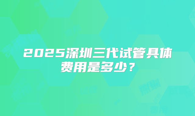 2025深圳三代试管具体费用是多少?