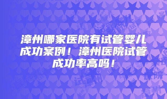 漳州哪家医院有试管婴儿成功案例!漳州医院试管成功率高吗!