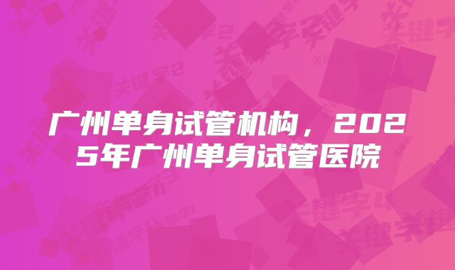 广州单身试管机构，2025年广州单身试管医院