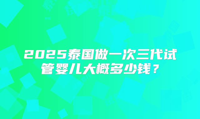 2025泰国做一次三代试管婴儿大概多少钱？