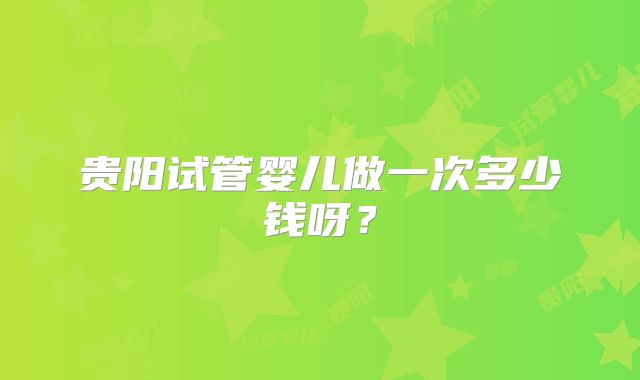 贵阳试管婴儿做一次多少钱呀？