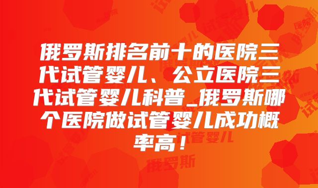 俄罗斯排名前十的医院三代试管婴儿、公立医院三代试管婴儿科普_俄罗斯哪个医院做试管婴儿成功概率高!