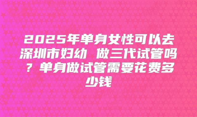 2025年单身女性可以去深圳市妇幼 做三代试管吗？单身做试管需要花费多少钱