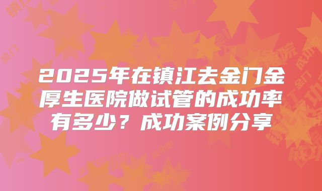 2025年在镇江去金门金厚生医院做试管的成功率有多少？成功案例分享