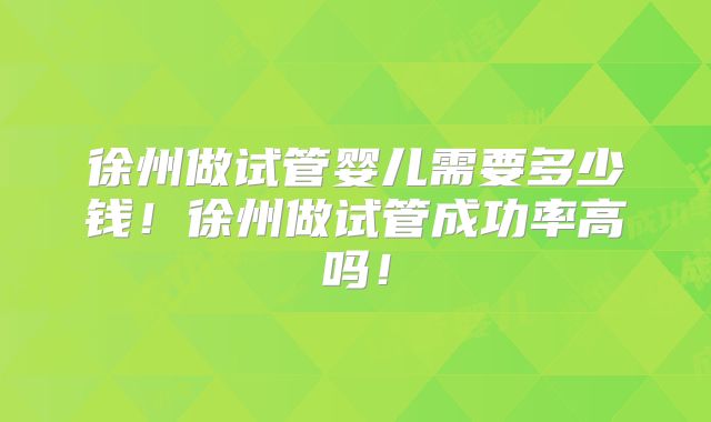 徐州做试管婴儿需要多少钱！徐州做试管成功率高吗！