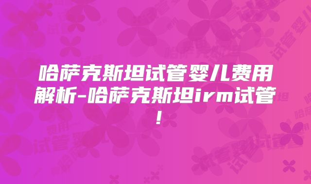 哈萨克斯坦试管婴儿费用解析-哈萨克斯坦irm试管!