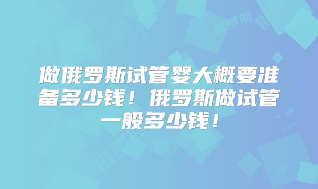做俄罗斯试管婴大概要准备多少钱！俄罗斯做试管一般多少钱！