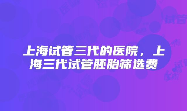 上海试管三代的医院，上海三代试管胚胎筛选费