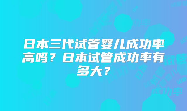 日本三代试管婴儿成功率高吗？日本试管成功率有多大？