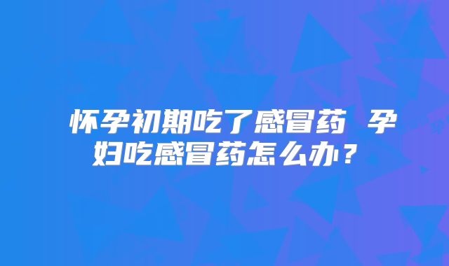​怀孕初期吃了感冒药 孕妇吃感冒药怎么办？
