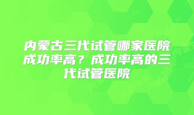 内蒙古三代试管哪家医院成功率高？成功率高的三代试管医院