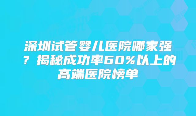 深圳试管婴儿医院哪家强？揭秘成功率60%以上的高端医院榜单
