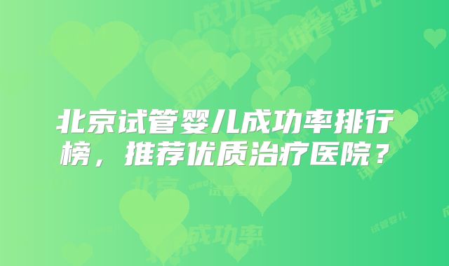 北京试管婴儿成功率排行榜，推荐优质治疗医院？
