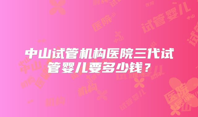中山试管机构医院三代试管婴儿要多少钱？