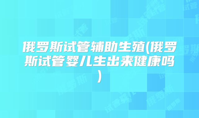 俄罗斯试管辅助生殖(俄罗斯试管婴儿生出来健康吗)