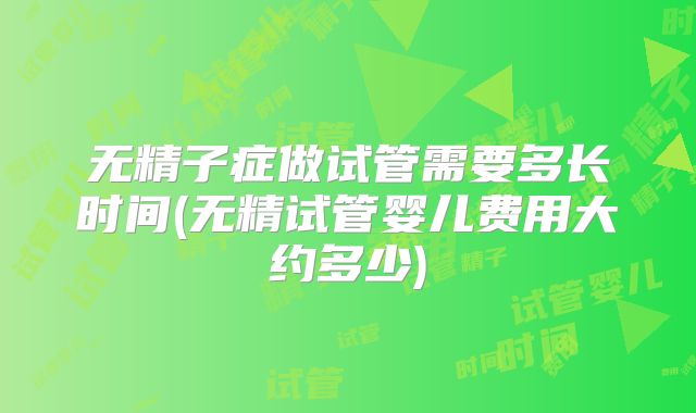 无精子症做试管需要多长时间(无精试管婴儿费用大约多少)